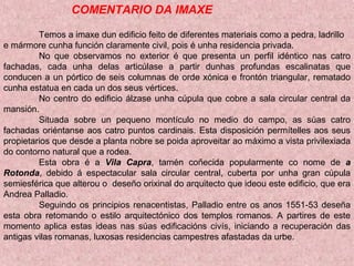 COMENTARIO DA IMAXE
Temos a imaxe dun edificio feito de diferentes materiais como a pedra, ladrillo
e mármore cunha función claramente civil, pois é unha residencia privada.
No que observamos no exterior é que presenta un perfil idéntico nas catro
fachadas, cada unha delas articúlase a partir dunhas profundas escalinatas que
conducen a un pórtico de seis columnas de orde xónica e frontón triangular, rematado
cunha estatua en cada un dos seus vértices.
No centro do edificio álzase unha cúpula que cobre a sala circular central da
mansión.
Situada sobre un pequeno montículo no medio do campo, as súas catro
fachadas oriéntanse aos catro puntos cardinais. Esta disposición permítelles aos seus
propietarios que desde a planta nobre se poida aproveitar ao máximo a vista privilexiada
do contorno natural que a rodea.
Esta obra é a Vila Capra, tamén coñecida popularmente co nome de a
Rotonda, debido á espectacular sala circular central, cuberta por unha gran cúpula
semiesférica que alterou o deseño orixinal do arquitecto que ideou este edificio, que era
Andrea Palladio.
Seguindo os principios renacentistas, Palladio entre os anos 1551-53 deseña
esta obra retomando o estilo arquitectónico dos templos romanos. A partires de este
momento aplica estas ideas nas súas edificacións civís, iniciando a recuperación das
antigas vilas romanas, luxosas residencias campestres afastadas da urbe.
 