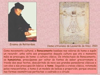 Erasmo de Rotterdam
Home vitruviano de Leonardo da Vinci. 1521
Como movemento cultural, o Renacemento baséase nos valores do home e supón
un rexurdir, unha volta aos presupostos daquela cultura que ata o momento
máis se preocupou do home: a cultura clásica. Os intelectuais do Renacemento,
os humanistas, preocúpanse por voltar ás fontes do saber grecorromano a
través dos seus textos, descubrindo de novo aos grandes pensadores clásicos e
con eles a súa preocupación básica: o home. Segundo a crenza clásica, retomada
polos renacentistas, o home é un modelo de beleza e proporción, porque encaixa
nas formas xeométricas perfectas: o cadrado e o círculo
 