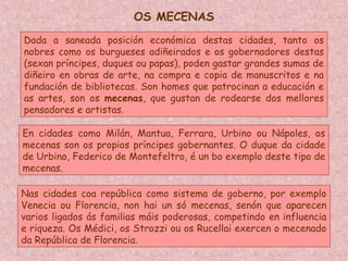 Dada a saneada posición económica destas cidades, tanto os
nobres como os burgueses adiñeirados e os gobernadores destas
(sexan príncipes, duques ou papas), poden gastar grandes sumas de
diñeiro en obras de arte, na compra e copia de manuscritos e na
fundación de bibliotecas. Son homes que patrocinan a educación e
as artes, son os mecenas, que gustan de rodearse dos mellores
pensadores e artistas.
En cidades como Milán, Mantua, Ferrara, Urbino ou Nápoles, os
mecenas son os propios príncipes gobernantes. O duque da cidade
de Urbino, Federico de Montefeltro, é un bo exemplo deste tipo de
mecenas.
Nas cidades coa república como sistema de goberno, por exemplo
Venecia ou Florencia, non hai un só mecenas, senón que aparecen
varios ligados ás familias máis poderosas, competindo en influencia
e riqueza. Os Médici, os Strozzi ou os Rucellai exercen o mecenado
da República de Florencia.
OS MECENAS
 