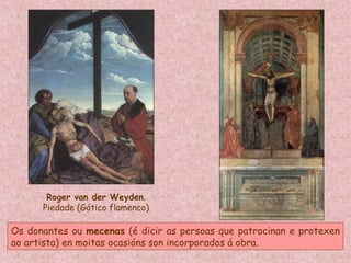 Roger van der Weyden.
Piedade (Gótico flamenco)
Os donantes ou mecenas (é dicir as persoas que patrocinan e protexen
ao artista) en moitas ocasións son incorporados á obra.
 