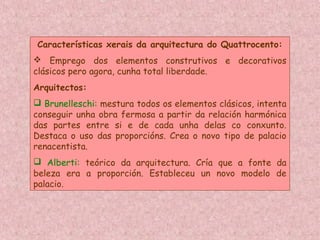 Características xerais da arquitectura do Quattrocento:
 Emprego dos elementos construtivos e decorativos
clásicos pero agora, cunha total liberdade.
Arquitectos:
 Brunelleschi: mestura todos os elementos clásicos, intenta
conseguir unha obra fermosa a partir da relación harmónica
das partes entre si e de cada unha delas co conxunto.
Destaca o uso das proporcións. Crea o novo tipo de palacio
renacentista.
 Alberti: teórico da arquitectura. Cría que a fonte da
beleza era a proporción. Estableceu un novo modelo de
palacio.
 