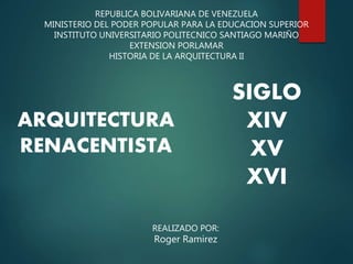 REPUBLICA BOLIVARIANA DE VENEZUELA
MINISTERIO DEL PODER POPULAR PARA LA EDUCACION SUPERIOR
INSTITUTO UNIVERSITARIO POLITECNICO SANTIAGO MARIÑO
EXTENSION PORLAMAR
HISTORIA DE LA ARQUITECTURA II
ARQUITECTURA
RENACENTISTA
REALIZADO POR:
Roger Ramirez
SIGLO
XIV
XV
XVI
 