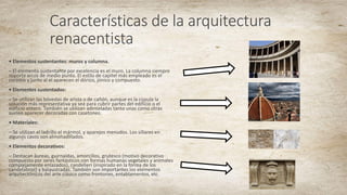 Características de la arquitectura
renacentista
• Elementos sustentantes: muros y columna.
– El elemento sustentante por excelencia es el muro. La columna siempre
soporta arcos de medio punto. El estilo de capitel más empleado es el
corintio y junto al el aparecen el dórico, jónico y compuesto.
• Elementos sustentados:
– Se utilizan las bóvedas de arista o de cañón, aunque es la cúpula la
solución más representativa ya sea para cubrir partes del edificio o el
edificio entero. También se utilizan adinteladas tanto unas como otras
suelen aparecer decoradas con casetones.
• Materiales:
– Se utilizan el ladrillo el mármol, y aparejos menudos. Los sillares en
algunos casos son almohadillados.
• Elementos decorativos:
– Destacan áureas, guirnaldas, amorcillos, grutesco (motivo decorativo
compuesto por seres fantásticos con formas humanas vegetales y animales
complejamente enlazados), candelieri (inspirado en la forma de los
candelabros) y balaustradas. También son importantes los elementos
arquitectónicos del arte clásico como frontones, entablamentos, etc.
 