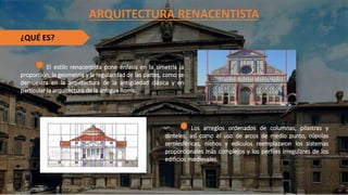 ARQUITECTURA RENACENTISTA
¿QUÉ ES?
El estilo renacentista pone énfasis en la simetría la
proporción, la geometría y la regularidad de las partes, como se
demuestra en la arquitectura de la antigüedad clásica y en
particular la arquitectura de la antigua Roma.
Los arreglos ordenados de columnas, pilastras y
dinteles, así como el uso de arcos de medio punto, cúpulas
semiesféricas, nichos y edículos reemplazaron los sistemas
proporcionales más complejos y los perfiles irregulares de los
edificios medievales.
 