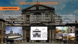 ARQUITECTURA RENACENTISTA
CARACTERÍSTICAS
❑ Los edificios eran presentados en
formas rectangulares, con simetría
y proporciones basadas en
módulo. El módulo es a menudo el
ancho de la nave, cuando se
refiere a edificios religiosos.
❑ Los planos de las construcciones
renacentistas suelen tener aspecto
cuadrado y simétrico, en el que las
proporciones suelen basarse en un
elemento modular.
❑ En las estructuras se basaban en
varios conceptos arquitectónicos
fundamentales: fachadas,
columnas y pilastras, arcos,
bóvedas, cúpulas, ventanas y
muros.
 
