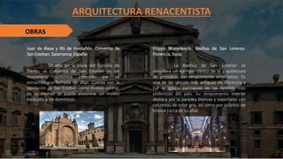 ARQUITECTURA RENACENTISTA
OBRAS
Juan de Álava y RG de Hontañón. Convento de
San Esteban. Salamanca, España:
Situado en la plaza del Concilio de
Trento, el Concento de San Esteban es un
monasterio dominico conocido por su
extraordinaria fachada de altar. Cuenta con la
lapidación de San Esteban como motivo central.
En su interior se puede encontrar un museo
dedicado a los dominicos.
Filippo Brunelleschi. Basílica de San Lorenzo.
Florencia, Italia:
La Basílica de San Lorenzo se
considera un ejemplo clásico de la arquitectura
de principios del renacimiento eclesiástico. Es
una de las iglesias más antiguas de Florencia y
fue la iglesia parroquial de las familias más
poderosas del país. Su renacimiento interior
destaca por la paredes blancas y soportales con
columnas de color gris, así como por púlpitos de
bronce cerca de su altar.
 