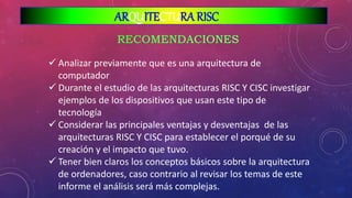  Analizar previamente que es una arquitectura de
computador
 Durante el estudio de las arquitecturas RISC Y CISC investigar
ejemplos de los dispositivos que usan este tipo de
tecnología
 Considerar las principales ventajas y desventajas de las
arquitecturas RISC Y CISC para establecer el porqué de su
creación y el impacto que tuvo.
 Tener bien claros los conceptos básicos sobre la arquitectura
de ordenadores, caso contrario al revisar los temas de este
informe el análisis será más complejas.
ARQUITECTURA RISC
 