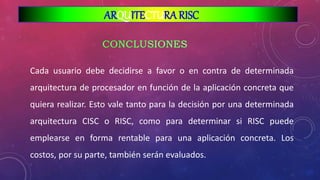 Cada usuario debe decidirse a favor o en contra de determinada
arquitectura de procesador en función de la aplicación concreta que
quiera realizar. Esto vale tanto para la decisión por una determinada
arquitectura CISC o RISC, como para determinar si RISC puede
emplearse en forma rentable para una aplicación concreta. Los
costos, por su parte, también serán evaluados.
ARQUITECTURA RISC
 
