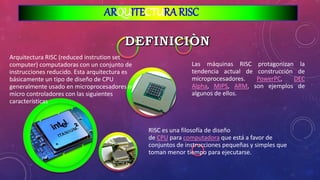 ARQUITECTURA RISC
Las máquinas RISC protagonizan la
tendencia actual de construcción de
microprocesadores. PowerPC, DEC
Alpha, MIPS, ARM, son ejemplos de
algunos de ellos.
RISC es una filosofía de diseño
de CPU para computadora que está a favor de
conjuntos de instrucciones pequeñas y simples que
toman menor tiempo para ejecutarse.
Arquitectura RISC (reduced instrution set
computer) computadoras con un conjunto de
instrucciones reducido. Esta arquitectura es
básicamente un tipo de diseño de CPU
generalmente usado en microprocesadores o
micro controladores con las siguientes
características
 
