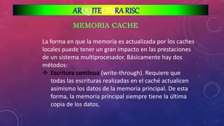 La forma en que la memoria es actualizada por los caches
locales puede tener un gran impacto en las prestaciones
de un sistema multiprocesador. Básicamente hay dos
métodos:
 Escritura continua (write-through). Requiere que
todas las escrituras realizadas en el caché actualicen
asimismo los datos de la memoria principal. De esta
forma, la memoria principal siempre tiene la última
copia de los datos,
ARQUITECTURA RISC
 