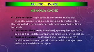  Copia posterior (copy-back). Es un sistema mucho más
eficiente, aunque también más complejo de implementar.
Hay dos métodos para mantener cada línea de caché idéntica a
las demás:
 Escritura radiada (write-broadcast), que requiere que la CPU
que modifica los datos compartidos actualice los otros caches,
 Escritura invalidada (write-invalidate), impide a una CPU
modificar los datos compartidos en su caché hasta que otros
caches han invalidado sus copias.
ARQUITECTURA RISC
 