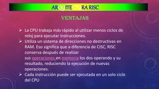  La CPU trabaja más rápido al utilizar menos ciclos de
reloj para ejecutar instrucciones.
 Utiliza un sistema de direcciones no destructivas en
RAM. Eso significa que a diferencia de CISC, RISC
conserva después de realizar
sus operaciones en memoria los dos operando y su
resultado, reduciendo la ejecución de nuevas
operaciones.
 Cada instrucción puede ser ejecutada en un solo ciclo
del CPU
ARQUITECTURA RISC
 