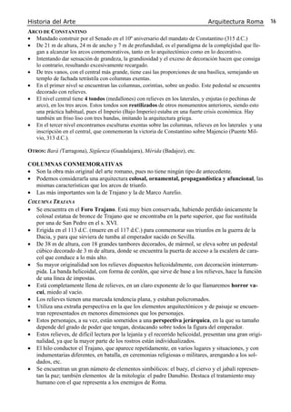 Historia del Arte Arquitectura Roma 16
ARCO DE CONSTANTINO
• Mandado construir por el Senado en el 10º aniversario del mandato de Constantino (315 d.C.)
• De 21 m de altura, 24 m de ancho y 7 m de profundidad, es el paradigma de la complejidad que lle-
gan a alcanzar los arcos conmemorativos, tanto en lo arquitectónico como en lo decorativo.
• Intentando dar sensación de grandeza, la grandiosidad y el exceso de decoración hacen que consiga
lo contrario, resultando excesivamente recargado.
• De tres vanos, con el central más grande, tiene casi las proporciones de una basílica, semejando un
templo de fachada tetrástila con columnas exentas.
• En el primer nivel se encuentran las columnas, corintias, sobre un podio. Este pedestal se encuentra
decorado con relieves.
• El nivel central tiene 4 tondos (medallones) con relieves en los laterales, y enjutas (o pechinas de
arco), en los tres arcos. Estos tondos son reutilizados de otros monumentos anteriores, siendo esto
una práctica habitual, pues el Imperio (Bajo Imperio) estaba en una fuerte crisis económica. Hay
también un friso liso con tres bandas, imitando la arquitectura griega.
• En el tercer nivel encontramos esculturas exentas sobre las columnas, relieves en los laterales y una
inscripción en el central, que conmemoran la victoria de Constantino sobre Majencio (Puente Mil-
vio, 313 d.C.).
OTROS: Bará (Tarragona), Sigüenza (Guadalajara), Mérida (Badajoz), etc.
COLUMNAS CONMEMORATIVAS
• Son la obra más original del arte romano, pues no tiene ningún tipo de antecedente.
• Podemos considerarla una arquitectura colosal, ornamental, propagandística y afuncional, las
mismas características que los arcos de triunfo.
• Las más importantes son la de Trajano y la de Marco Aurelio.
COLUMNA TRAJANA
• Se encuentra en el Foro Trajano. Está muy bien conservada, habiendo perdido únicamente la
colosal estatua de bronce de Trajano que se encontraba en la parte superior, que fue sustituida
por una de San Pedro en el s. XVI.
• Erigida en el 113 d.C. (muere en el 117 d.C.) para conmemorar sus triunfos en la guerra de la
Dacia, y para que sirviera de tumba al emperador nacido en Sevilla.
• De 38 m de altura, con 18 grandes tambores decorados, de mármol, se eleva sobre un pedestal
cúbico decorado de 3 m de altura, donde se encuentra la puerta de acceso a la escalera de cara-
col que conduce a lo más alto.
• Su mayor originalidad son los relieves dispuestos helicoidalmente, con decoración ininterrum-
pida. La banda helicoidal, con forma de cordón, que sirve de base a los relieves, hace la función
de una línea de impostas.
• Está completamente llena de relieves, en un claro exponente de lo que llamaremos horror va-
cui, miedo al vacío.
• Los relieves tienen una marcada tendencia plana, y estaban policromados.
• Utiliza una extraña perspectiva en la que los elementos arquitectónicos y de paisaje se encuen-
tran representados en menores dimensiones que los personajes.
• Estos personajes, a su vez, están sometidos a una perspectiva jerárquica, en la que su tamaño
depende del grado de poder que tengan, destacando sobre todos la figura del emperador.
• Estos relieves, de difícil lectura por la lejanía y el recorrido helicoidal, presentan una gran origi-
nalidad, ya que la mayor parte de los rostros están individualizados.
• El hilo conductor el Trajano, que aparece repetidamente, en varios lugares y situaciones, y con
indumentarias diferentes, en batalla, en ceremonias religiosas o militares, arengando a los sol-
dados, etc.
• Se encuentran un gran número de elementos simbólicos: el buey, el ciervo y el jabalí represen-
tan la paz; también elementos de la mitología: el padre Danubio. Destaca el tratamiento muy
humano con el que representa a los enemigos de Roma.
 