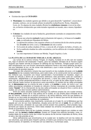 Historia del Arte Arquitectura Roma 3
URBANISMO
• Existían dos tipos de CIUDADES
• Municipiae: las ciudades agrarias que debido a un gran desarrollo “capitalista”, crecen desor-
denadas, caóticas, con un trazado urbano sin plantilla ni planificación: Roma, Alejandría,
Lyon, etc. En algunas de estas ciudades (Roma) los ciudadanos romanos viven en las afue-
ras, en barrios residenciales que están trazados siguiendo un trazado, más o menos, hipodámi-
co.
• Coloniae: las ciudades de nueva fundación, generalmente asentadas en campamentos milita-
res romanos.
• Buscan una solución racional al aprovechamiento del espacio, y la basan en la cuadrí-
cula, ya utilizada por Hipodamo de Mileto.
• La aportación romana a este esquema urbano es al construcción de dos arterias principa-
les: el cardo (de norte a sur) y el decumano (de este a oeste).
• En la unión de ambas situaban el Foro, y cerca de allí, el templo, los baños, el teatro, etc.
• En la cuadrícula situaban las calles secundarias, con los edificios de viviendas múltiples:
insulae.
• Las más importantes Coloniae son Mérida, Tingad (Argelia) y León.
LA PLANTA DE LA CIUDAD DE TIMGAD. S. II–III. ARGELIA
Las ruinas de la colonia romana Timgad, en Argelia, fundada en el año cien de nuestra
era, bajo el dominio del emperador Trajano, para los soldados retirados de la Tercera Legión
Augusta que habían servido al Imperio en defensa de sus fronteras. Timgad surgió como ciu-
dad–campamento con una función claramente defensiva frente a las tribus bárbaras de bedui-
nos que habitaban al sur, en las zonas más desérticas y que a veces surcaban el “Limes” en
temporadas de grandes sequías.
El origen del urbanismo romano hay que buscarlo en las ciudades etruscas y en la planta
hipodámica de las ciudades helenísticas, pero sobre todo, en la construcción de los campamen-
tos militares que, buscando una mayor operatividad y funcionalidad se trazaban, según un
modelo de retícula y dentro de un perímetro defensivo. Este perímetro suele ser cuadrado o
rectangular, adaptándose a la topografía del terreno, y tiene dos calles principales, más an-
chas, que se cortan perpendicularmente a modo de cruz, el resto de las calles siguen la estruc-
tura reticular hasta concluir la estructura viaria secundaria. El nombre de las calles principales
es: el decumanus que se orienta de este a oeste, y el cardus o cardo, de norte a sur. Las
calles secundarias completan el trazado en retícula y forman manzanas de viviendas denomi-
nadas “ínsulas”. En la intersección de las dos calles principales se situará el foro o centro de la
ciudad, con una clara función político–administrativa.
Entre los restos actuales podemos distinguir los edificios propios de una ciudad romana:
el foro porticado, centro de la vida política de la ciudad, es una amplia plaza enlosada de 50
por 43 metros, rodeada de un pórtico continuo y de varios edificios, entre los que destaca un
templo en su cara oeste de pequeñas dimensiones (8 por 8 metros) que servía de tribuna des-
tinada a los oradores de la asamblea de ciudadanos.
El monumento público más importante, construido en el siglo IV, es la Biblioteca que fue
pagada por uno de sus ricos habitantes, situada cerca del foro en el cardo. Es un edificio de
planta semicircular, alrededor de cuya sala central existen tres graderíos, interrumpidos regu-
larmente por bases de columnas. Entre éstas estaban los armarios encuadrados por pilastras
donde se guardaban los libros.
Un monumento típico de las ciudades romanas, cuyos restos todavía son visibles en esta
colonia, son las termas o baños públicos. Existen en Timgad tres edificios termales; unas, si-
tuadas alado de la puerta norte que imitan los planos de las termas imperiales de Roma, otras
al este y las más grandes al sur.
Otras edificaciones que encontramos en la ciudad son: la basílica civil con los restos de
sus columnas, que servía para impartir justicia; el teatro que conserva muy bien sus graderíos
semicirculares; el Capitolio; el mercado con sus tabernas y numerosas casas.
 