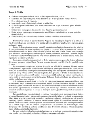 Historia del Arte Arquitectura Roma 9
Teatro de Mérida
• En Roma había poca afición al teatro, eclipsada por anfiteatros y circos.
• En España era al revés: hay más ruinas de teatros que de cualquier otro edificio público.
• Es el más importante de Hispania.
• Muy grande: unas 5.500 plazas (casi toda la población).
• Es una excepción constructiva, pues utiliza una colina, con lo que la orchestra queda más baja
que la calle.
• Está dividido en tres pisos. La orchestra tiene 2 puertas que dan al exterior.
• Existe un gran espacio, con varias estancias, una biblioteca y ajardinado en la parte posterior,
para el público.
• Está construido utilizando diversos órdenes, siendo el corintio el más abundante.
Comentario: Mérida, la colonia Emérita Augusta fue fundada por Augusto en el año 25 a.
J.C. Como toda ciudad importante, tuvo grandes edificios públicos: templos, foro, mercado, circo,
anfiteatro y teatro.
Dentro de la arquitectura romana los edificios dedicados al ocio tenían una función principal
de entretenimiento de las masas siguiendo ese “panem et circenses”. Con este monumento vemos la
perfección alcanzada por Roma en sus edificios públicos dedicados al ocio. En este teatro se conju-
ga la necesidad funcional perfectamente lograda: entrada, camerinos, localidades...Todo un conjun-
to para unos 6.000 espectadores con una obra artística perfecta hasta el mínimo detalle. Roma con-
sigue aunar lo práctico y lo bello.
Como excepción al sistema constructivo de los teatros romanos, aprovecha el desnivel natural
del terreno, una suave colina, Marco Agrippa yerno de Augusto, en el 16–15 a. C., mandó levantar
el teatro.
La cavea era enorme para ser un teatro de provincias. Mide 86´63 metros de diámetro y capa-
cidad para 6000 espectadores. Esta cavea se construye en parte aprovechando una ladera de una
colina. Su exterior es de sillería granítica almohadillada y tiene trece puertas de entrada que comu-
nican con uno y otro de los tres pisos de las gradas. Este graderío se dividía en tres sectores: ima
cavea (5 gradas) media cavea (5 gradas) y summa cavea (22 gradas) que venían a distinguir, en
cierto modo, el planteamiento social de la época. Toda esta distribución hacía que el desalojo del
público podía hacerse en minutos.
A la orchestra se accede desde el exterior por otras dos grandes puertas que permitían el paso
de carruajes a través de espacios abovedados con puertas en cuyos dinteles se inscribió el nombre
de Marco Agrippa y la datación del edificio. La orchestra es un espacio semicircular situado delante
de la escena y pavimentado en mármol azulado, con bandas rojas formando cuadrículas. Ha sido
restaurado con losas originales, en las que se distinguen marcas, posiblemente para la colocación de
personajes.
Pero quizás lo más importante desde el punto de vista artístico es el muro que sirve de fondo a
la escena. Bien conservado y reconstruido puede apreciarse todavía hoy en casi toda su monumenta-
lidad. Sobre un podio revestido de mármoles– zócalo rojo, aplacado y columnas en gris azulado,
cornisas y capiteles en blanco– se levantan los dos cuerpos o pisos de dos órdenes corintios super-
puestos y el alzado frontal con siete pórticos, tres de ellos más profundos para las tres puertas ritua-
les: la central “regia” y las dos laterales “hospitalarium”. Las columnas son de mármol gris azula-
do veteado y los capiteles y las basas son blancos. Una decoración, a base de estatuas magnífica-
mente talladas, completaba el conjunto.
La parte posterior, todo el conjunto de la postescena se extiende en un amplio espacio rectan-
gular con los camerinos, pórticos, jardines, biblioteca y otras dependencias.
 