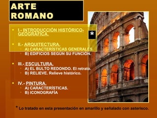 ARTEARTE
ROMANOROMANO
 I.- INTRODUCCIÓN HISTÓRICO-
GEOGRÁFICA.
 II.- ARQUITECTURA.
 A) CARACTERÍSTICAS GENERALES.
 B) EDIFICIOS SEGÚN SU FUNCIÓN.
 III.- ESCULTURA.
 A) EL BULTO REDONDO. El retrato.
 B) RELIEVE. Relieve histórico.
 IV.- PINTURA.
 A) CARACTERÍSTICAS.
 B) ICONOGRAFÍA
*
* Lo tratado en esta presentación en amarillo y señalado con asterisco.
 