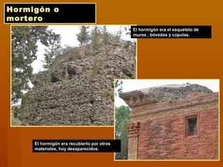 Hormigón o
mortero
El hormigón era el esqueleto de
muros , bóvedas y cúpulas.
El hormigón era recubierto por otros
materiales, hoy desaparecidos.
 