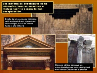 Los materiales decorativos como
mármoles, bronce, mosaicos e
incluso ladrillo a menudo han
desaparecido
Detalle de un casetón de hormigón
del Panteón de Roma, que estuvo
decorado por placas de bronce
hasta el año 633 d. C.
El mismo edificio conserva los
mármoles originales en el suelo y en el
muro interior, pero no en el exterior.
 