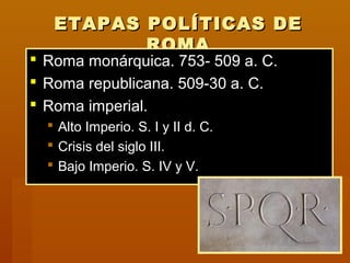 ETAPAS POLÍTICAS DEETAPAS POLÍTICAS DE
ROMAROMA
 Roma monárquica. 753- 509 a. C.Roma monárquica. 753- 509 a. C.
 Roma republicana. 509-30 a. C.Roma republicana. 509-30 a. C.
 Roma imperial.Roma imperial.
 Alto Imperio. S. I y II d. C.Alto Imperio. S. I y II d. C.
 Crisis del siglo III.Crisis del siglo III.
 Bajo Imperio. S. IV y V.Bajo Imperio. S. IV y V.
 