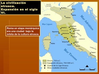 La civilizaciónLa civilización
etrusca.etrusca.
Expansión en el sigloExpansión en el siglo
VI.VI.
Roma en etapa monárquica
era una ciudad bajo la
órbita de la cultura etrusca.
 