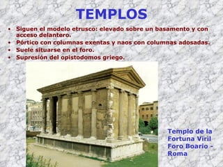 TEMPLOS Siguen el modelo etrusco: elevado sobre un basamento y con acceso delantero. Pórtico con columnas exentas y naos con columnas adosadas. Suele situarse en el foro. Supresión del opistodomos griego. Templo de la Fortuna  V iril Foro Boario - Roma 