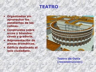 TEATRO Organizados sin aprovechar las pendientes de las colinas. Construidos sobre arcos y bóvedas: cavea y gradería. Representación de piezas dramáticas. Edificio destinado al ocio ciudadano. Teatro de Ostia (reconstrucción) 