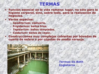 TERMAS Función esencial en la vida romana: lugar, no sólo para la higiene corporal, sino, sobre todo, para la realización de negocios. Varios espacios: Apoditerium:  vestuario . Frigidarium: baños fríos. Tepidarium: baños templados. Caldarium: baños de vapor. Construcciones muy complejas cubiertas por bóvedas de cuarto de esfera o por cúpulas de media naranja. Termas de Bath Inglaterra 