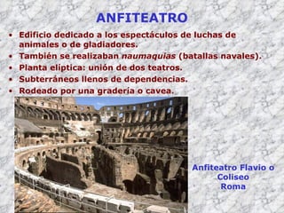 ANFITEATRO Edificio dedicado a los espectáculos de luchas de animales o de gladiadores. También se realizaban  naumaquias  (batallas navales). Planta  elíptica: unión de dos teatros . Subterráneos llenos de dependencias. Rodeado por una gradería o cavea. Anfiteatro Flavio o Coliseo Roma 