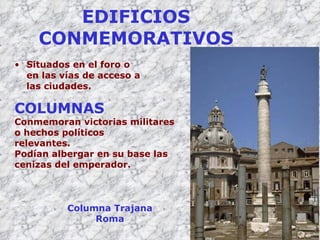 EDIFICIOS CONMEMORATIVOS Situados en el foro o en las vías de acceso a las ciudades. COLUMNAS Conmemoran victorias militares o hechos políticos relevantes. Podían albergar en su base las cenizas del emperador. Columna Trajana Roma 