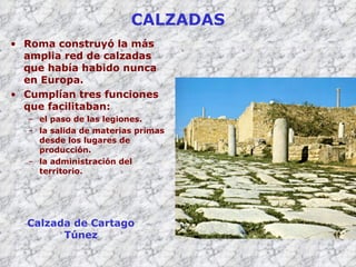 CALZADAS Roma construyó la más amplia red de calzadas que había habido nunca en Europa. Cumplían tres funciones que facilitaban: el paso de las legiones. la salida de materias primas desde los lugares de producción. la administración del territorio.  Calzada de Cartago Túnez 