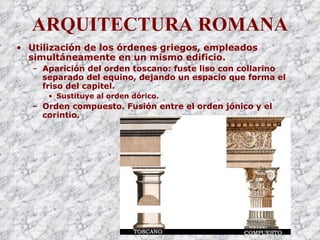 ARQUITECTURA ROMANA Utilización de los órdenes griegos, empleados simultáneamente en un mismo edificio. Aparición del orden toscano: fuste liso con collarino separado del equino, dejando un espacio que forma el friso del capitel. Sustituye al orden dórico. Orden compuesto. Fusión entre el orden jónico y el corintio. 