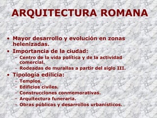 ARQUITECTURA ROMANA Mayor desarrollo y evolución en zonas helenizadas. Importancia de la ciudad:  Centro de la vida política y de la actividad comercial. Rodeadas de murallas a partir del siglo III. Tipología edilicia: Templos. Edificios civiles. Construcciones conmemorativas. Arquitectura funeraria. Obras públicas y desarrollos urbanísticos. 
