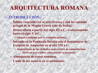 ARQUITECTURA ROMANA INTRODUCCIÓN: Íntima conexión con el arte etrusco y con las colonias griegas de la Magna Grecia (sur de Italia). Desarrollado a partir del siglo III a.C., evolucionando hasta el siglo V d.C. Etapas señaladas por la evolución política. Iniciado en la Península Ibérica con el desembarco de Escipión en Ampurias en al año 218 a.C. Importancia de las ciudades como centro de romanización: Sirvieron para unificar culturalmente la península. Abundancia de restos romanos. Caída de los autores en el anonimato. 