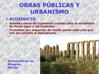 OBRAS PÚBLICAS Y URBANISMO ACUEDUCTO Grandes obras de ingeniería creadas ante la necesidad de llevar agua a las ciudades. Formados por arquerías de medio punto sobre las que van los canales al descubierto. Acueducto de los Milagros Mérida 