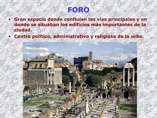 FORO Gran espacio donde confluían las vías principales y en donde se situaban los edificios más importantes de la ciudad. Centro político, administrativo y religioso de la urbe. 