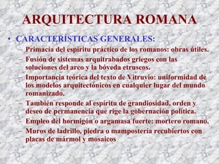 ARQUITECTURA ROMANA CARACTERÍSTICAS GENERALES: Primacía del espíritu práctico de los romanos: obras útiles. Fusión de sistemas arquitrabados griegos con las soluciones del arco y la bóveda etruscos. Importancia teórica del texto de Vitruvio: uniformidad de los modelos arquitectónicos en cualquier lugar del mundo romanizado. También responde al espíritu de grandiosidad, orden y deseo de permanencia que rige la gobernación política. Empleo del hormigón o argamasa fuerte: mortero romano. Muros de ladrillo, piedra o mampostería recubiertos con placas de mármol y mosaicos 