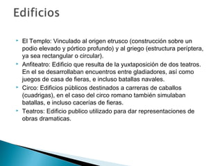  El Templo: Vinculado al origen etrusco (construcción sobre un
podio elevado y pórtico profundo) y al griego (estructura períptera,
ya sea rectangular o circular).
 Anfiteatro: Edificio que resulta de la yuxtaposición de dos teatros.
En el se desarrollaban encuentros entre gladiadores, así como
juegos de casa de fieras, e incluso batallas navales.
 Circo: Edificios públicos destinados a carreras de caballos
(cuadrigas), en el caso del circo romano también simulaban
batallas, e incluso cacerías de fieras.
 Teatros: Edificio publico utilizado para dar representaciones de
obras dramaticas.
 