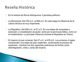  En la historia de Roma distinguimos 3 periodos políticos :
 La Monarquía: Del 753 a.C. al 509 a.C. En esta etapa la influencia de la
cultura etrusca es muy importante.
 La República: Del 509 a.C. al 27 a.C. Es una etapa de conquistas y
extensión y consolidación de poder, tanto por la península itálica, como en
el mediterráneo. La principal influencia durante la República es Grecia.
 El Imperio (la pax romana): Del 27 a.C. al 476 d.C. Los primeros 3 siglos
comprenden una etapa de gran esplendor, continuando el proceso de
expansión, mientras los dos siguientes podríamos de finirlos como
desintegración, crisis y caída del imperio.
 