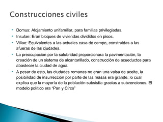  Domus: Alojamiento unifamiliar, para familias privilegiadas.
 Insulae: Eran bloques de viviendas divididos en pisos.
 Villae: Equivalentes a las actuales casa de campo, construidas a las
afueras de las ciudades.
 La preocupación por la salubridad proporcionara la pavimentación, la
creación de un sistema de alcantarillado, construcción de acueductos para
abastecer la ciudad de agua.
 A pesar de esto, las ciudades romanas no eran una valsa de aceite, la
posibilidad de insurrección por parte de las masas era grande, lo cual
explica que la mayoría de la población subsistía gracias a subvenciones. El
modelo político era “Pan y Circo”
 