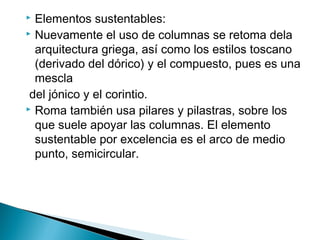  Elementos sustentables:
 Nuevamente el uso de columnas se retoma dela
arquitectura griega, así como los estilos toscano
(derivado del dórico) y el compuesto, pues es una
mescla
del jónico y el corintio.
 Roma también usa pilares y pilastras, sobre los
que suele apoyar las columnas. El elemento
sustentable por excelencia es el arco de medio
punto, semicircular.
 