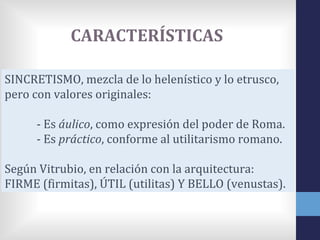 CARACTERÍSTICAS

SINCRETISMO, mezcla de lo helenístico y lo etrusco,
pero con valores originales:

      - Es áulico, como expresión del poder de Roma.
      - Es práctico, conforme al utilitarismo romano.

Según Vitrubio, en relación con la arquitectura:
FIRME (firmitas), ÚTIL (utilitas) Y BELLO (venustas).
 