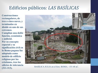 Edificios públicos: LAS BASÍLICAS
Construcciones
rectangulares, de
tres o cinco naves, y
terminadas en
ábside en uno de sus                                                    INTERIOR
extremos.
Cumplían una doble
función, económica
y judicial.
Por su concepto
espacial y su
significación civil en
la Roma pagana fue
adoptada como
modelo de edificio
religioso por los
cristianos, tras los
edictos de tolerancia
                         BASÍLICA JULIA en el foro. ROMA. –53/-48 aC.
(311-313).
 