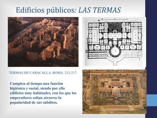 Edificios públicos: LAS TERMAS




TERMAS DE CARACALLA. ROMA. 212-217.


Cumplen al tiempo una función
higiénica y social, siendo por ello
edificios muy habituales, con los que los
emperadores solían atraerse la
popularidad de sus súbditos.
 