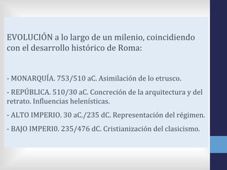 EVOLUCIÓN a lo largo de un milenio, coincidiendo
con el desarrollo histórico de Roma:


- MONARQUÍA. 753/510 aC. Asimilación de lo etrusco.
- REPÚBLICA. 510/30 aC. Concreción de la arquitectura y del
retrato. Influencias helenísticas.
- ALTO IMPERIO. 30 aC./235 dC. Representación del régimen.
- BAJO IMPERI0. 235/476 dC. Cristianización del clasicismo.
 