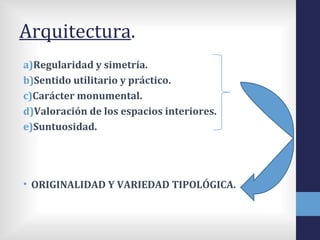 Arquitectura.
a)Regularidad y simetría.
b)Sentido utilitario y práctico.
c)Carácter monumental.
d)Valoración de los espacios interiores.
e)Suntuosidad.




• ORIGINALIDAD Y VARIEDAD TIPOLÓGICA.
 