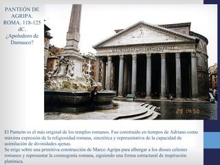 PANTEÓN DE
   AGRIPA.
ROMA. 118-125
     dC.
 ¿Apolodoro de
   Damasco?




El Panteón es el más original de los templos romanos. Fue construido en tiempos de Adriano como
máxima expresión de la religiosidad romana, sincrética y representativa de la capacidad de
asimilación de divinidades ajenas.
Se erige sobre una primitiva construcción de Marco Agripa para albergar a los dioses celestes
romanos y representar la cosmogonía romana, siguiendo una forma estructural de inspiración
platónica.
 