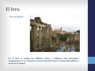 El foro.
  Foro de Roma




 En el foro se erigían los edificios civiles y religiosos más destacados,
 componiendo en su conjunto el marco funcional para el desarrollo político y
 social de la ciudad.
 