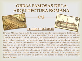 OBRAS FAMOSAS DE LA
ARQUITECTURA ROMANA


EL CIRCO MÁXIMO
El Circo Máximo fue la pista de carreras más grande e impresionante de Roma. Este
circo ovalado fue construido en la extensión de un gran valle entre las colinas
Aventina y Palatina. En un comienzo, los espectadores se sentaban en las laderas
de las colinas para observar, pero más tarde fue construido un estadio de madera y
luego uno de piedra, completado con puertas de largada en uno de los extremos de
la pista, un arco en el otro, una barrera central y tribunas para 250.000 espectadores.
Había cuatro equipos de carrera principales. Las carrozas, tiradas por dos o cuatro
caballos, eran ligeros objetos de madera y mantener el equilibrio sobre el eje para
completar las siete vueltas requería de mucha habilidad. Los ganadores eran
recompensados con una rama de palmera, una corona de laureles y considerable
fama y fortuna.

 