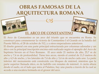 OBRAS FAMOSAS DE LA
ARQUITECTURA ROMANA


EL ARCO DE CONSTANTINO
El Arco de Constantino es un arco del triunfo que se encuentra en Roma. Se
construyó para conmemorar la victoria de Constantino I el Grande en la batalla del
Puente Milvio, el 28 de octubre de 312, y a otros emperadores anteriores.
El diseño general con una parte principal estructurada por columnas adosadas y un
ático con la principal inscripción encima está realizado según el ejemplo del Arco de
Septimio Severo en el Foro Romano. El arco mide 21 metros de alto, 25,7 m de
ancho y 7,4 m de profundidad. Tiene tres arcos, siendo el central de 11,5 metros de
alto y 6,5 de ancho, y los laterales de 7,4 de alto y 3,4 m de ancho cada uno. La parte
inferior del monumento está construida con bloques de mármol, mientras que la
parte superior llamada ático, es de ladrillo con remates de mármol. A cierta altura
desde el suelo, en el lado que mira al Palatino, hay una puerta a través de la cual se
accede a una escalera formada en el grosor del arco.

 