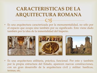 CARACTERISTICAS DE LA
ARQUITECTURA ROMANA



• Es una arquitectura caracterizada por la monumentalidad, no sólo por
el espacio que ocupa sino también por su significado. Esto viene dado
también por la idea de la inmortalidad del Imperio.

• Es una arquitectura utilitaria, práctica, funcional. Por esto y también
por la propia estructura del Estado, aparecen nuevas construcciones,
con un gran desarrollo de la arquitectura civil y militar: basílicas,
termas, etc.

 